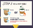 【STEP.3】ICE or HOT を選ぶ：アイスドリンクは氷の量をお選びいただけます。【タピオカミルク】氷の量は《あり》or《少なめ》からお選びください。《なし》にはできません。