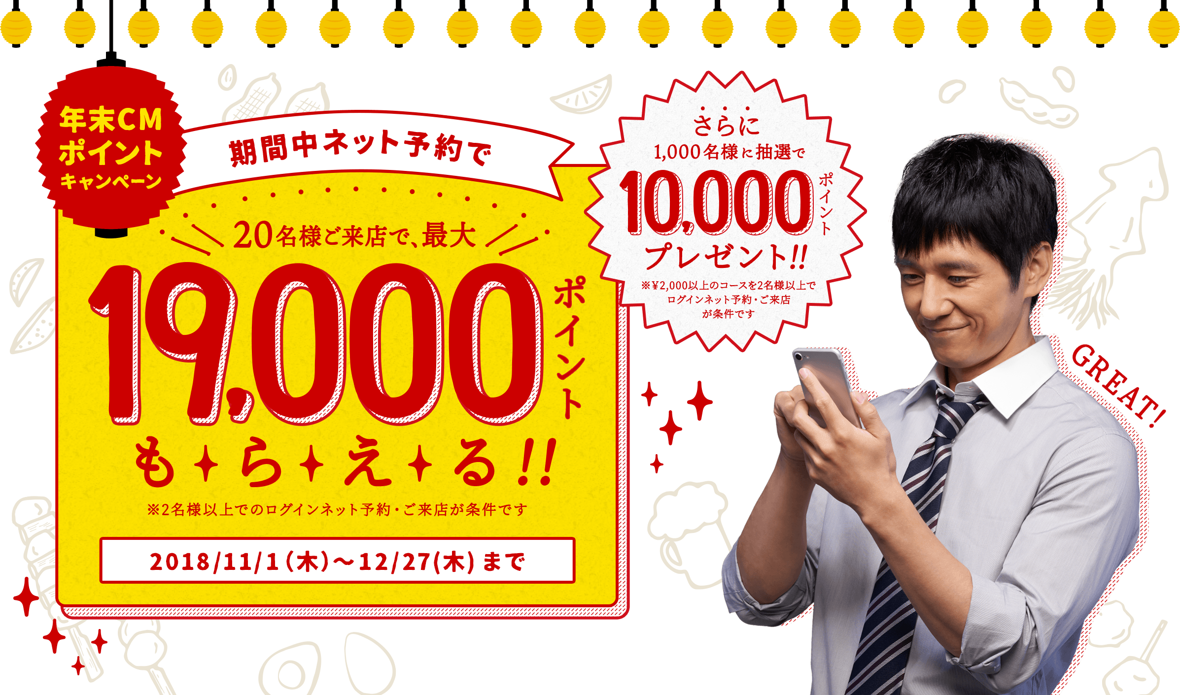 年末CMポイントキャンペーン 期間中ネット予約で 20名様ご来店で、最大19,000ポイントもらえる!! ※2名様以上でのログインネット予約・ご来店が条件です 2018/11/1(木)〜12/27(木)まで さらに1,000名様に抽選で10,000ポイントプレゼント!! ※¥2,000以上のコースを2名様以上でログインネット予約・ご来店が条件です