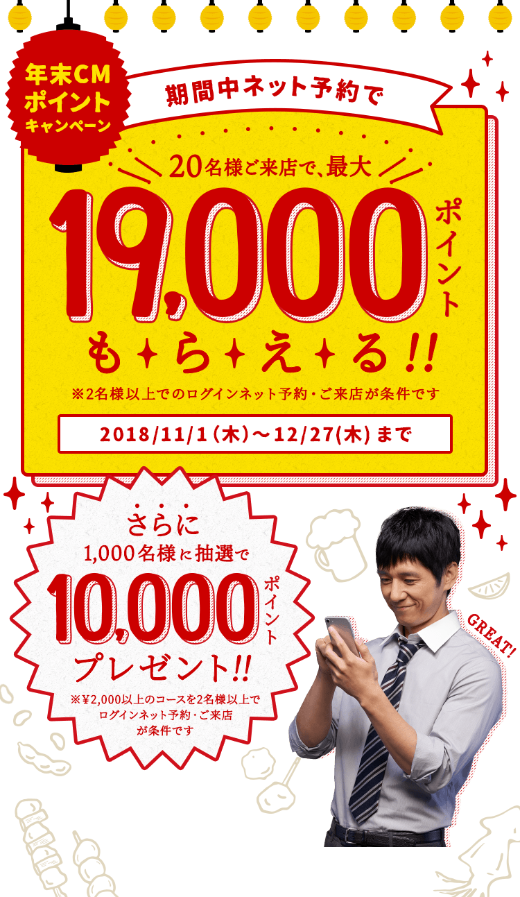 年末CMポイントキャンペーン 期間中ネット予約で 20名様ご来店で、最大19,000ポイントもらえる!! ※2名様以上でのログインネット予約・ご来店が条件です 2018/11/1(木)〜12/27(木)まで さらに1,000名様に抽選で10,000ポイントプレゼント!! ※¥2,000以上のコースを2名様以上でログインネット予約・ご来店が条件です