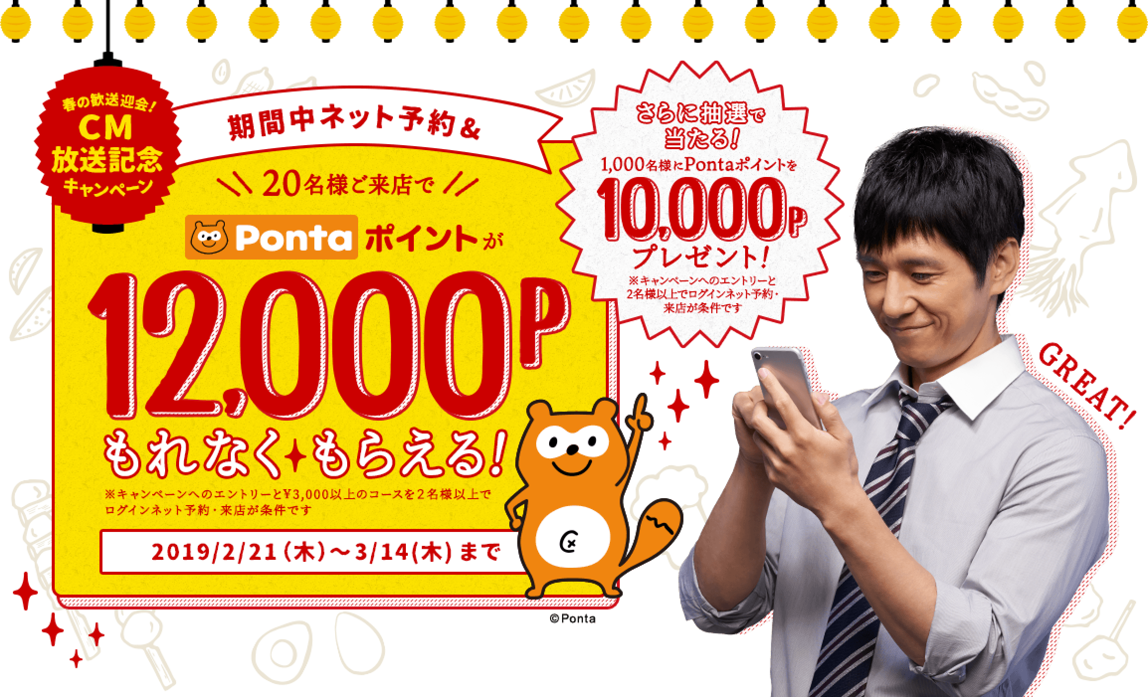 春の歓送迎会!CM放送記念キャンペーン 期間中ネット予約&20名様ご来店でPontaポイントが12,000Pもれなくもらえる! ※キャンペーンへのエントリーと¥3,000以上のコースを2名様以上でログインネット予約・来店が条件です 2019/2/21(木)〜3/14(木)まで さらに抽選で当たる!1,000名様にPontaポイントを10,000Pプレゼント! ※キャンペーンへのエントリーと2名様以上でログインネット予約・来店が条件です