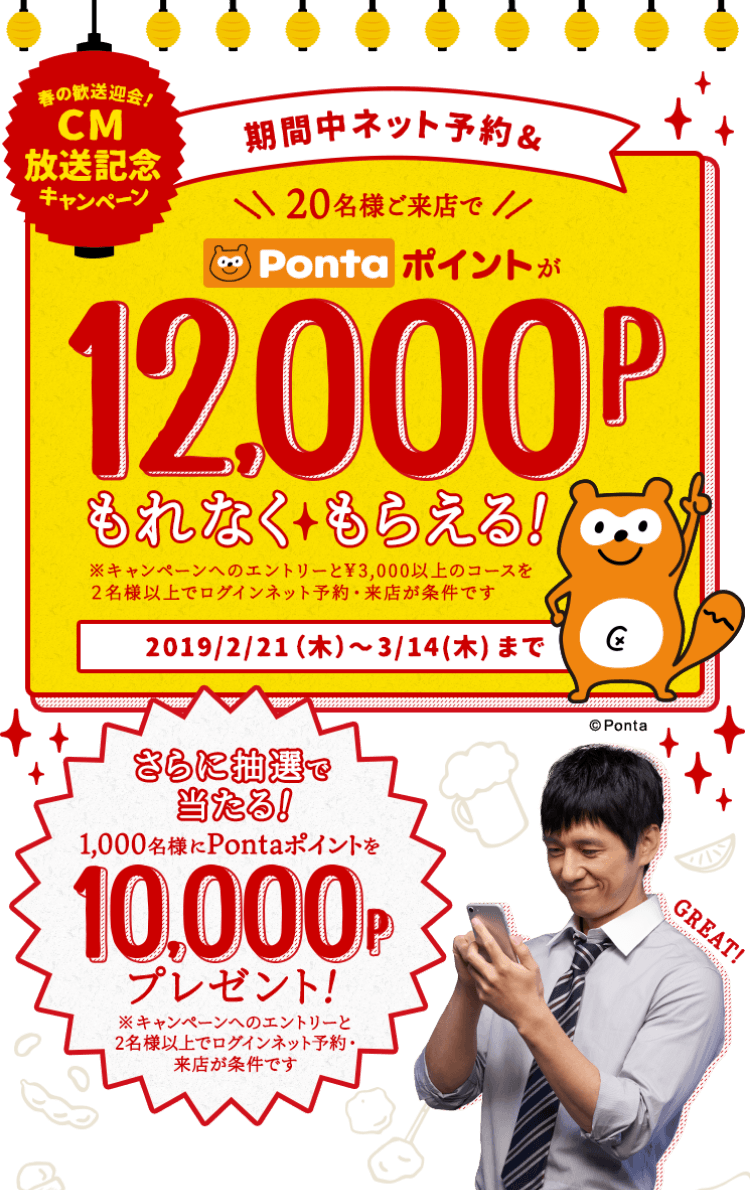 春の歓送迎会!CM放送記念キャンペーン 期間中ネット予約&20名様ご来店でPontaポイントが12,000Pもれなくもらえる! ※キャンペーンへのエントリーと¥3,000以上のコースを2名様以上でログインネット予約・来店が条件です 2019/2/21(木)〜3/14(木)まで さらに抽選で当たる!1,000名様にPontaポイントを10,000Pプレゼント! ※キャンペーンへのエントリーと2名様以上でログインネット予約・来店が条件です