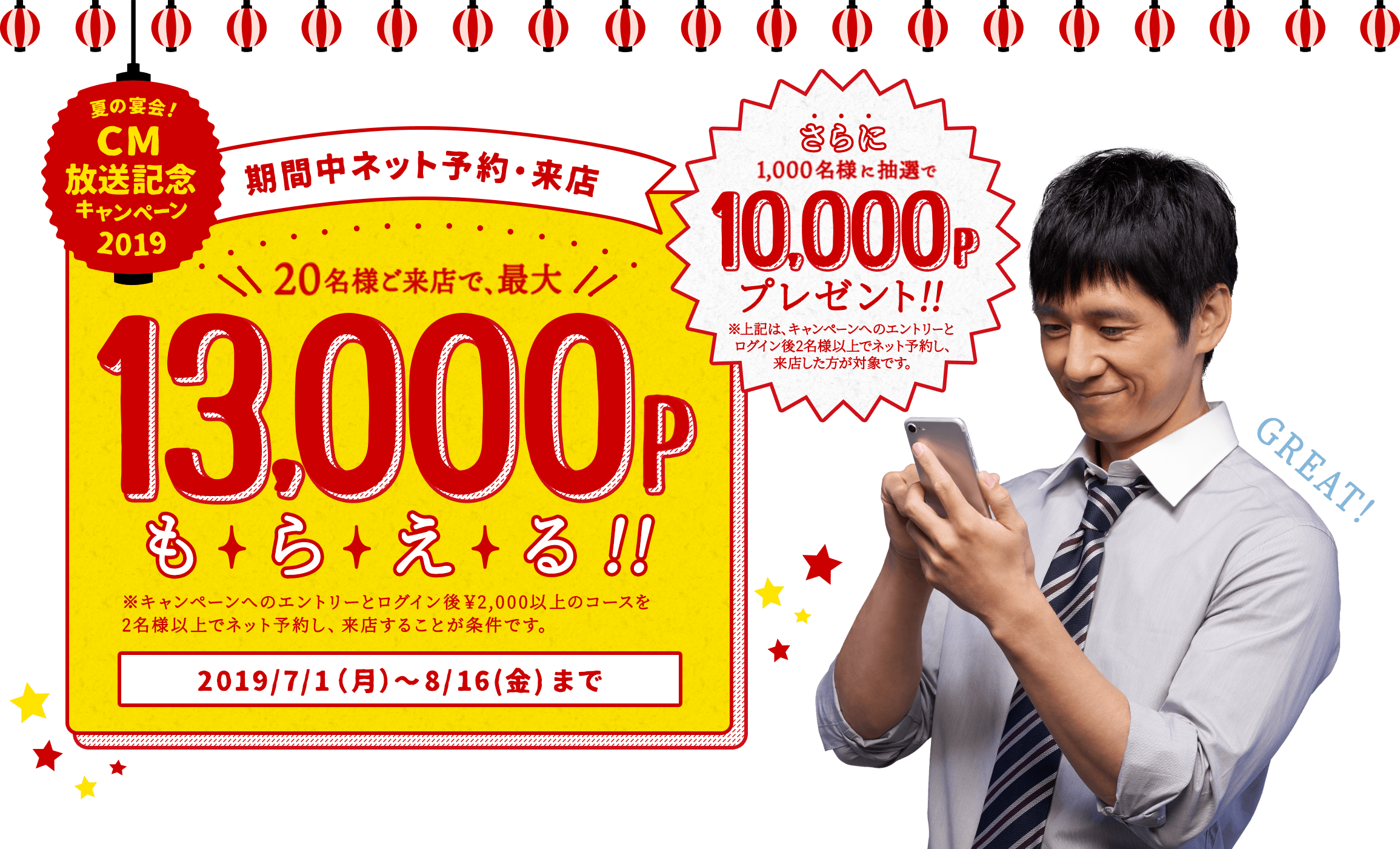 夏の宴会!CM放送記念キャンペーン2019 期間中ネット予約・来店 20名様ご来店で、最大13,000Pもらえる!! ※キャンペーンへのエントリーとログイン後¥2,000以上のコースを2名様以上でネット予約し、来店することが条件です。 2019/7/1(月)〜8/16(金)まで さらに1,000名様に抽選で10,000Pプレゼント!! ※上記は、キャンペーンへのエントリーとログイン後2名様以上でネット予約し、来店した方が対象です。