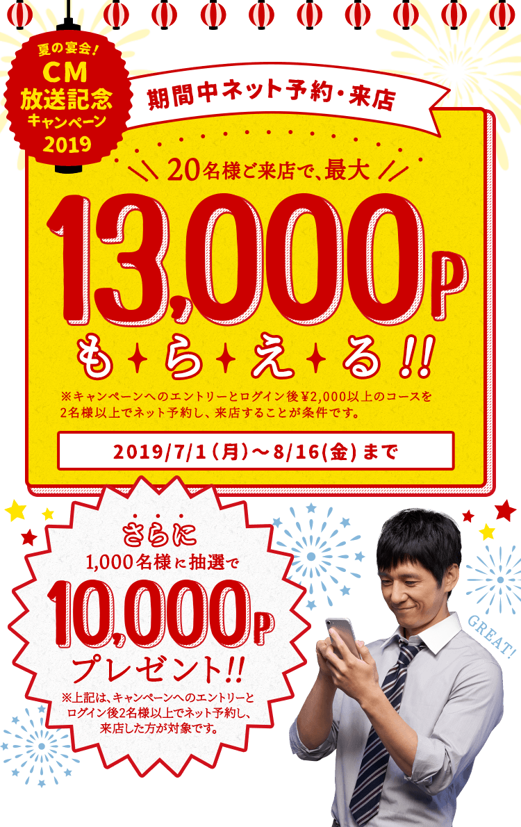 夏の宴会!CM放送記念キャンペーン2019 期間中ネット予約・来店 20名様ご来店で、最大13,000Pもらえる!! ※キャンペーンへのエントリーとログイン後¥2,000以上のコースを2名様以上でネット予約し、来店することが条件です。 2019/7/1(月)〜8/16(金)まで さらに1,000名様に抽選で10,000Pプレゼント!! ※上記は、キャンペーンへのエントリーとログイン後2名様以上でネット予約し、来店した方が対象です。
