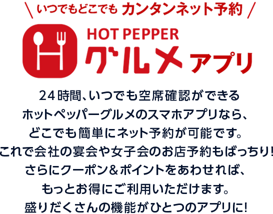 いつでもどこでもカンタンネット予約 HOTPEPPERグルメアプリ 24時間、いつでも空席確認ができるホットペッパーグルメのスマホアプリなら、どこでも簡単にネット予約が可能です。これで会社の宴会や女子会のお店予約もばっちり!さらにクーポン&ポイントをあわせれば、もっとお得にご利用いただけます。盛りだくさんの機能がひとつのアプリに!